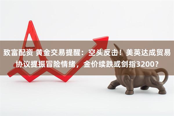 致富配资 黄金交易提醒：空头反击！美英达成贸易协议提振冒险情绪，金价续跌或剑指3200？
