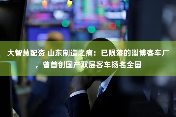 大智慧配资 山东制造之痛：已陨落的淄博客车厂，曾首创国产双层客车扬名全国