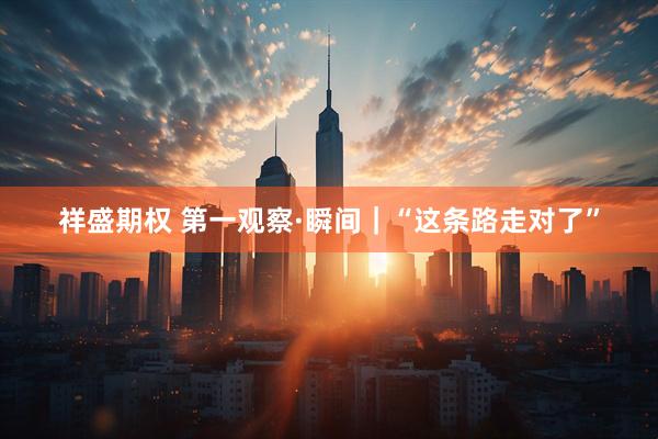祥盛期权 第一观察·瞬间｜“这条路走对了”