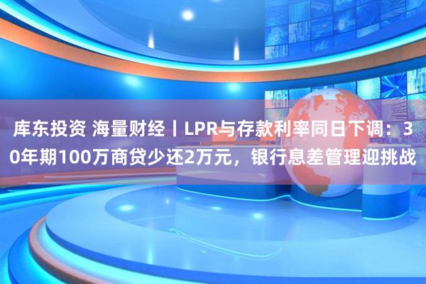 库东投资 海量财经丨LPR与存款利率同日下调：30年期100万商贷少还2万元，银行息差管理迎挑战