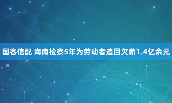 国客信配 海南检察5年为劳动者追回欠薪1.4亿余元