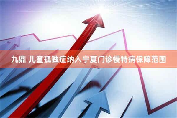 九鼎 儿童孤独症纳入宁夏门诊慢特病保障范围