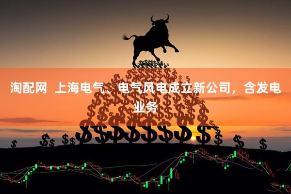 淘配网  上海电气、电气风电成立新公司，含发电业务