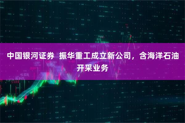 中国银河证券  振华重工成立新公司，含海洋石油开采业务