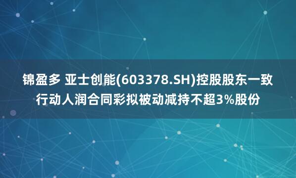 锦盈多 亚士创能(603378.SH)控股股东一致行动人润合同彩拟被动减持不超3%股份