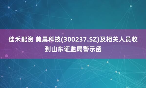 佳禾配资 美晨科技(300237.SZ)及相关人员收到山东证监局警示函