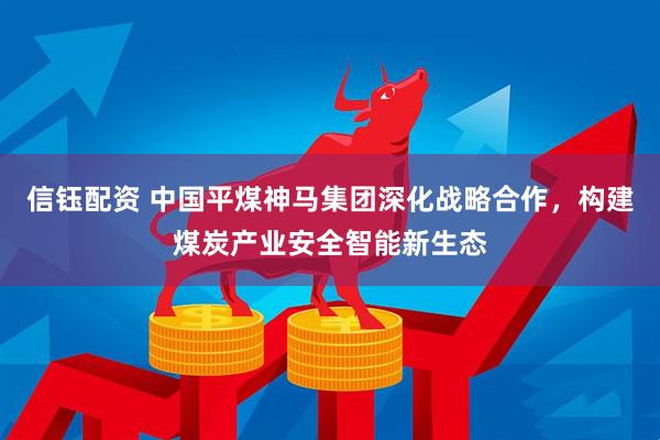 信钰配资 中国平煤神马集团深化战略合作，构建煤炭产业安全智能新生态