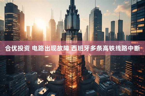 合优投资 电路出现故障 西班牙多条高铁线路中断