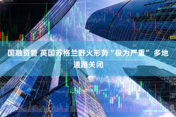 国融资管 英国苏格兰野火形势“极为严重” 多地道路关闭