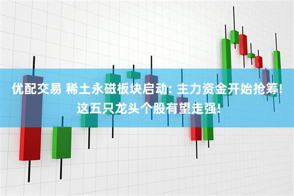 优配交易 稀土永磁板块启动: 主力资金开始抢筹! 这五只龙头个股有望走强!