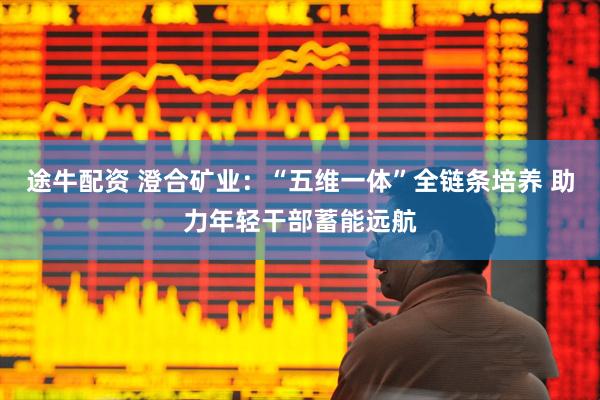 途牛配资 澄合矿业：“五维一体”全链条培养 助力年轻干部蓄能远航