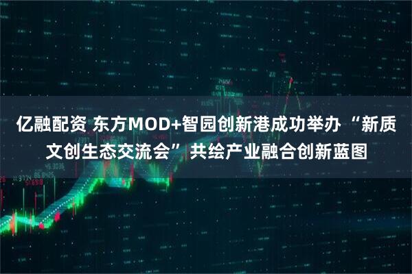 亿融配资 东方MOD+智园创新港成功举办 “新质文创生态交流会” 共绘产业融合创新蓝图