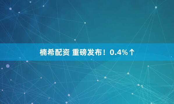 楠希配资 重磅发布！0.4%↑