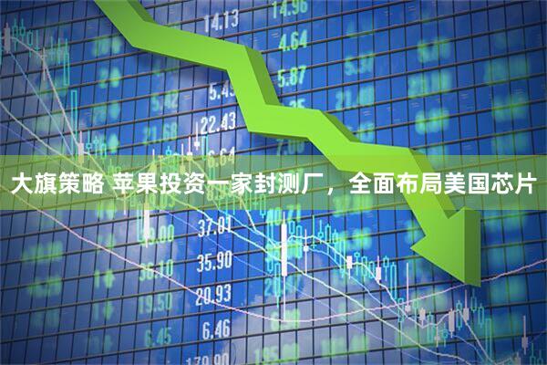 大旗策略 苹果投资一家封测厂，全面布局美国芯片