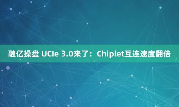 融亿操盘 UCIe 3.0来了：Chiplet互连速度翻倍