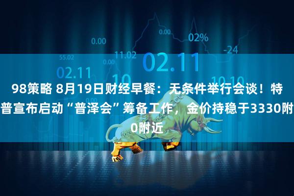 98策略 8月19日财经早餐：无条件举行会谈！特朗普宣布启动“普泽会”筹备工作，金价持稳于3330附近