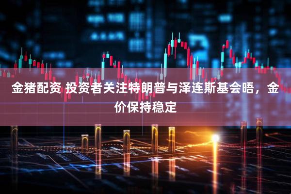 金猪配资 投资者关注特朗普与泽连斯基会晤，金价保持稳定