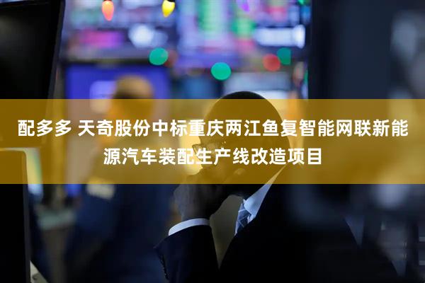 配多多 天奇股份中标重庆两江鱼复智能网联新能源汽车装配生产线改造项目