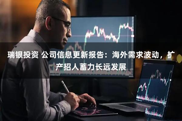 瑞银投资 公司信息更新报告：海外需求波动，扩产招人蓄力长远发展