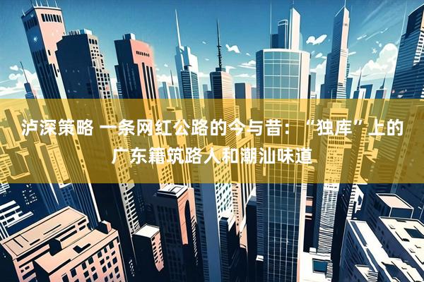 泸深策略 一条网红公路的今与昔：“独库”上的广东籍筑路人和潮汕味道