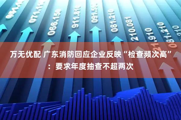 万无优配 广东消防回应企业反映“检查频次高”：要求年度抽查不超两次