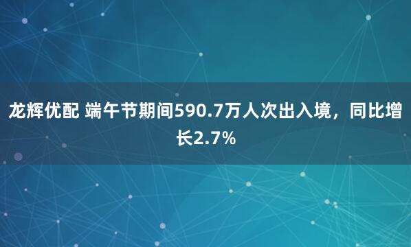 龙辉优配 端午节期间590.7万人次出入境，同比增长2.7%