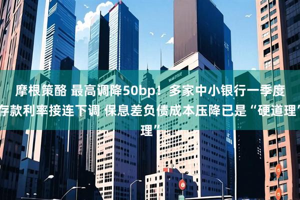摩根策酪 最高调降50bp！多家中小银行一季度存款利率接连下调 保息差负债成本压降已是“硬道理”