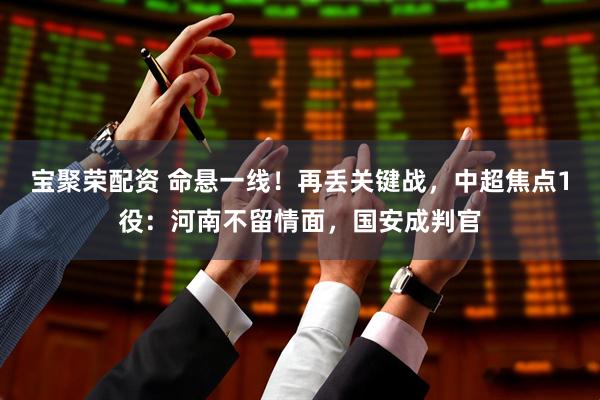 宝聚荣配资 命悬一线!再丢关键战,中超焦点1役:河南不留情面,国安成判官