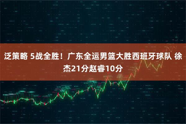 泛策略 5战全胜!广东全运男篮大胜西班牙球队 徐杰21分赵睿10分