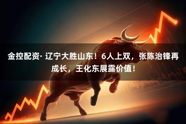 金控配资· 辽宁大胜山东!6人上双,张陈治锋再成长,王化东展露价值!