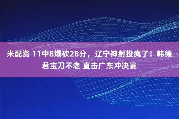 米配资 11中8爆砍28分，辽宁神射投疯了！韩德君宝刀不老 直击广东冲决赛