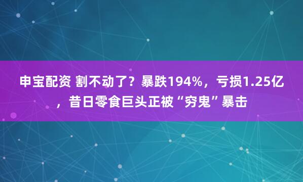 申宝配资 割不动了？暴跌194%，亏损1.25亿，昔日零食巨头正被“穷鬼”暴击