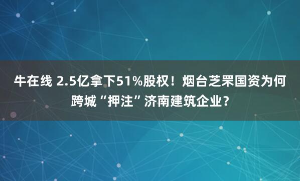 牛在线 2.5亿拿下51%股权！烟台芝罘国资为何跨城“押注”济南建筑企业？
