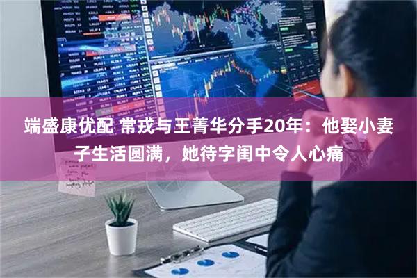 端盛康优配 常戎与王菁华分手20年：他娶小妻子生活圆满，她待字闺中令人心痛