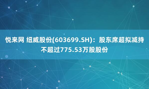 悦来网 纽威股份(603699.SH)：股东席超拟减持不超过775.53万股股份