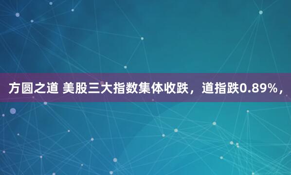 方圆之道 美股三大指数集体收跌，道指跌0.89%，