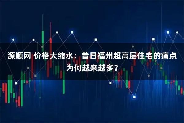 源顺网 价格大缩水：昔日福州超高层住宅的痛点为何越来越多？
