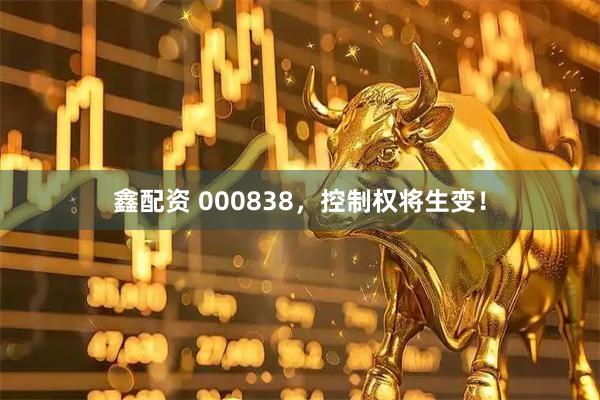 鑫配资 000838，控制权将生变！