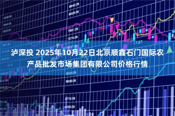 泸深投 2025年10月22日北京顺鑫石门国际农产品批发市场集团有限公司价格行情