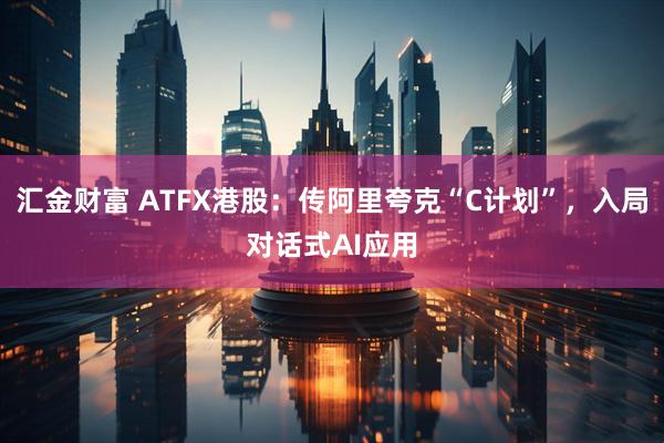 汇金财富 ATFX港股：传阿里夸克“C计划”，入局对话式AI应用