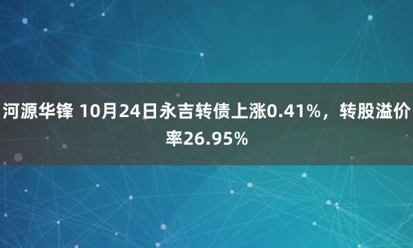 河源华锋 10月24日永吉转债上涨0.41%，转股溢价率26.95%