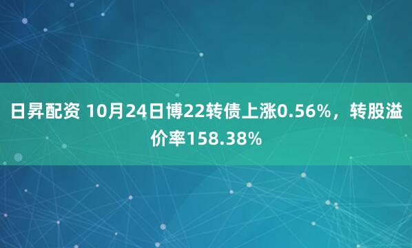 日昇配资 10月24日博22转债上涨0.56%，转股溢价率158.38%