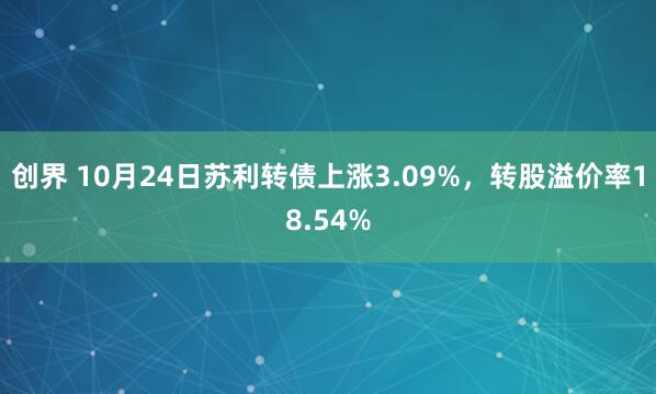 创界 10月24日苏利转债上涨3.09%，转股溢价率18.54%