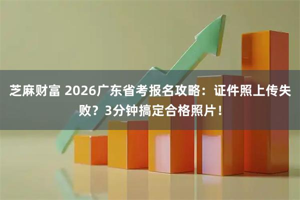 芝麻财富 2026广东省考报名攻略：证件照上传失败？3分钟搞定合格照片！