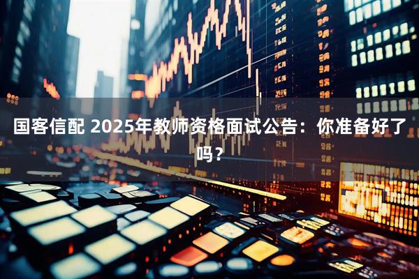 国客信配 2025年教师资格面试公告：你准备好了吗？