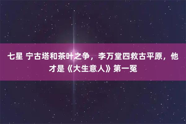 七星 宁古塔和茶叶之争，李万堂四救古平原，他才是《大生意人》第一冤