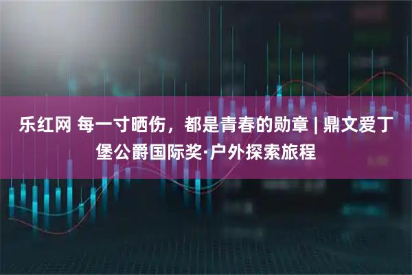 乐红网 每一寸晒伤，都是青春的勋章 | 鼎文爱丁堡公爵国际奖·户外探索旅程