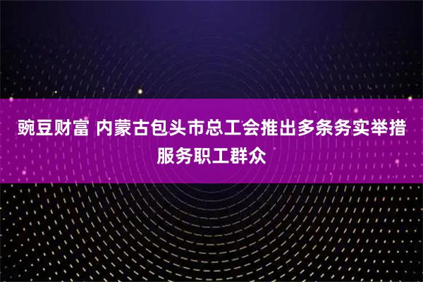 豌豆财富 内蒙古包头市总工会推出多条务实举措服务职工群众