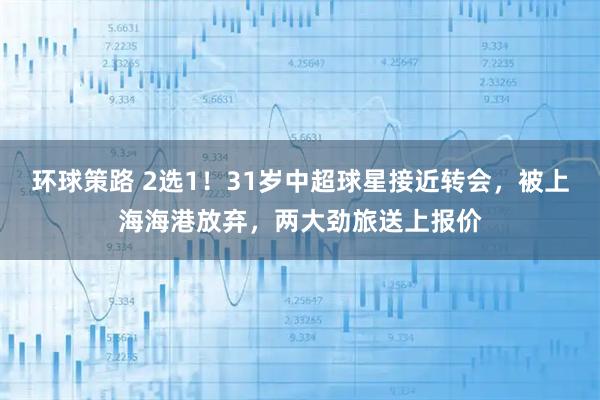 环球策路 2选1！31岁中超球星接近转会，被上海海港放弃，两大劲旅送上报价