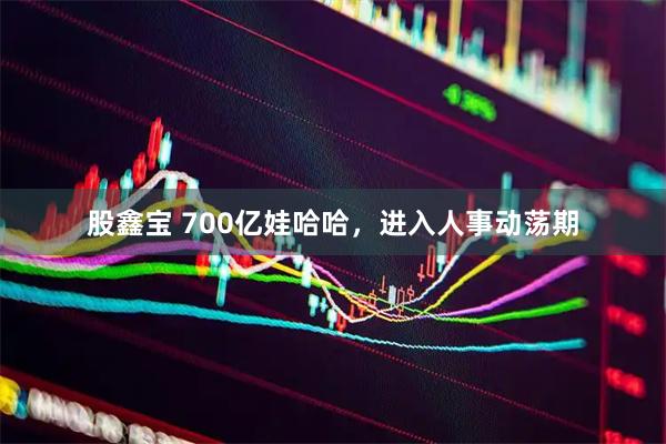 股鑫宝 700亿娃哈哈，进入人事动荡期